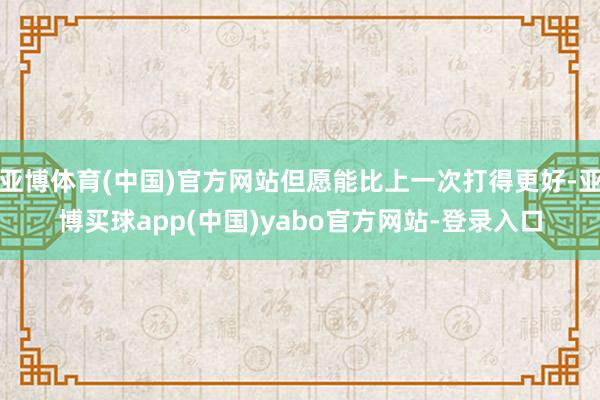 亚博体育(中国)官方网站但愿能比上一次打得更好-亚博买球app(中国)yabo官方网站-登录入口