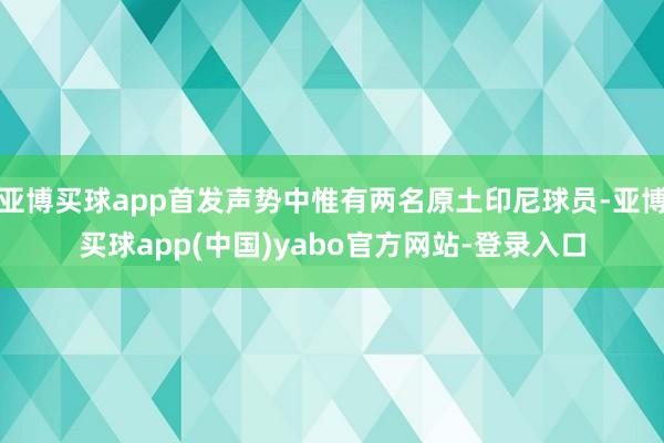 亚博买球app首发声势中惟有两名原土印尼球员-亚博买球app(中国)yabo官方网站-登录入口