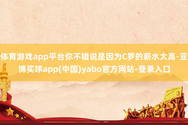 体育游戏app平台你不错说是因为C罗的薪水太高-亚博买球app(中国)yabo官方网站-登录入口