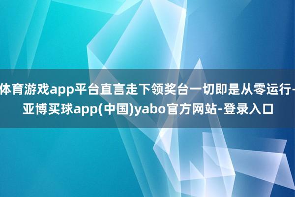 体育游戏app平台直言走下领奖台一切即是从零运行-亚博买球app(中国)yabo官方网站-登录入口