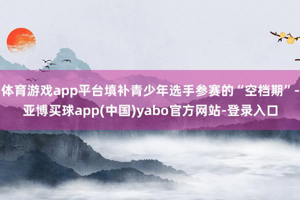 体育游戏app平台填补青少年选手参赛的“空档期”-亚博买球app(中国)yabo官方网站-登录入口