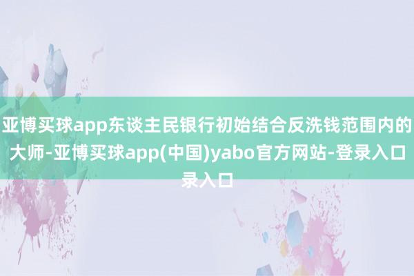 亚博买球app东谈主民银行初始结合反洗钱范围内的大师-亚博买球app(中国)yabo官方网站-登录入口