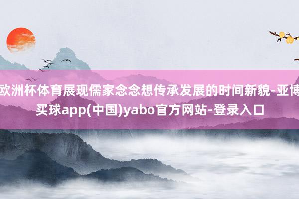 欧洲杯体育展现儒家念念想传承发展的时间新貌-亚博买球app(中国)yabo官方网站-登录入口