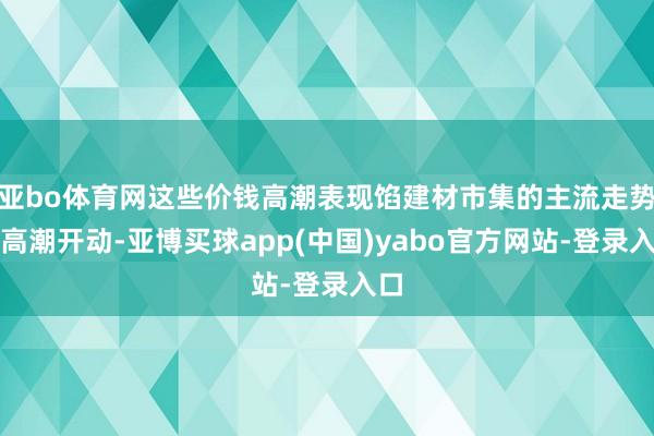 亚bo体育网这些价钱高潮表现馅建材市集的主流走势为高潮开动-亚博买球app(中国)yabo官方网站-登录入口